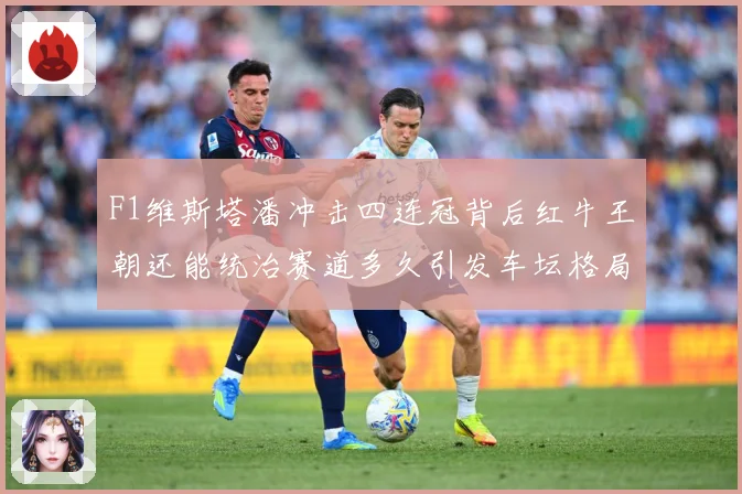 F1维斯塔潘冲击四连冠背后红牛王朝还能统治赛道多久引发车坛格局巨变解析