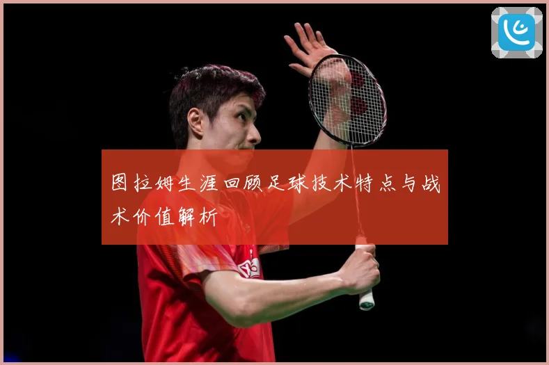 图拉姆生涯回顾足球技术特点与战术价值解析