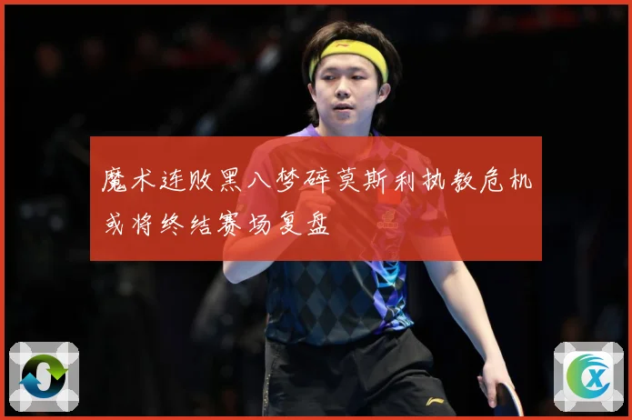 魔术连败黑八梦碎莫斯利执教危机或将终结赛场复盘