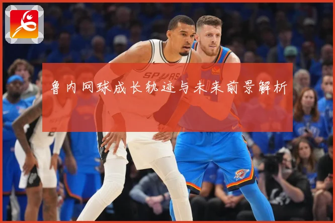鲁内网球成长轨迹与未来前景解析