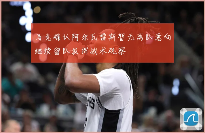 马竞确认阿尔瓦雷斯暂无离队意向继续留队发挥战术观察