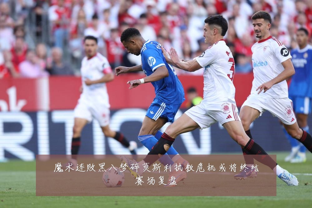 魔术连败黑八梦碎莫斯利执教危机或将终结赛场复盘