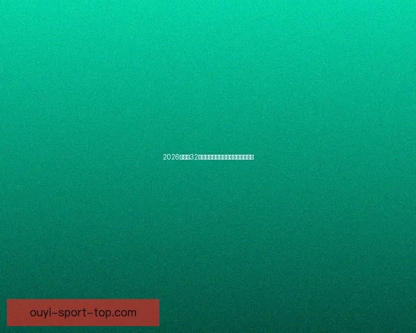 2026世界杯32强阵容全面解析与夺冠热门前瞻预测