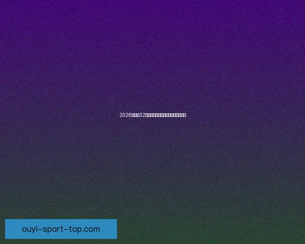 2026世界杯32强阵容全面解析与夺冠热门前瞻预测